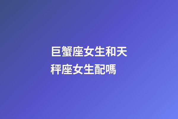 巨蟹座女生和天秤座女生配嗎-第1張-星座運勢-玄機派