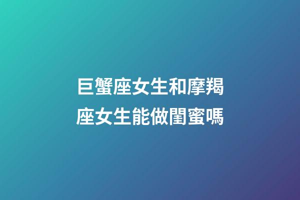 巨蟹座女生和摩羯座女生能做閨蜜嗎-第1張-星座運勢-玄機派