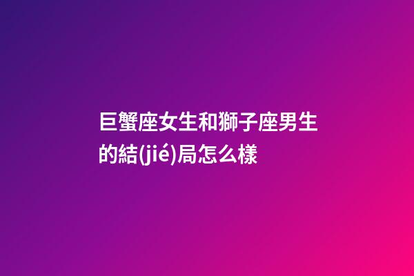 巨蟹座女生和獅子座男生的結(jié)局怎么樣-第1張-星座運(yùn)勢-玄機(jī)派