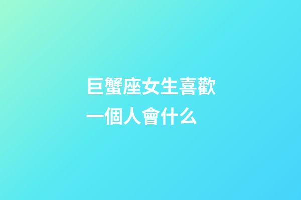 巨蟹座女生喜歡一個人會什么-第1張-星座運勢-玄機派