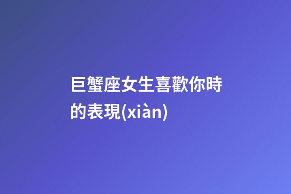 巨蟹座女生喜歡你時的表現(xiàn)-第1張-星座運勢-玄機派