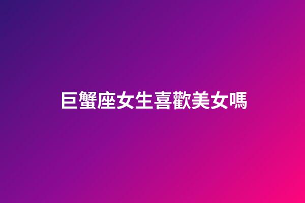 巨蟹座女生喜歡美女嗎-第1張-星座運勢-玄機派