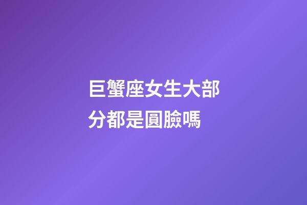 巨蟹座女生大部分都是圓臉嗎-第1張-星座運勢-玄機派