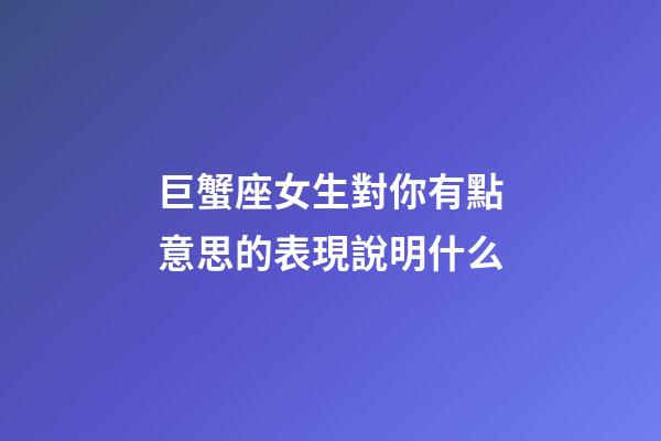 巨蟹座女生對你有點意思的表現說明什么-第1張-星座運勢-玄機派