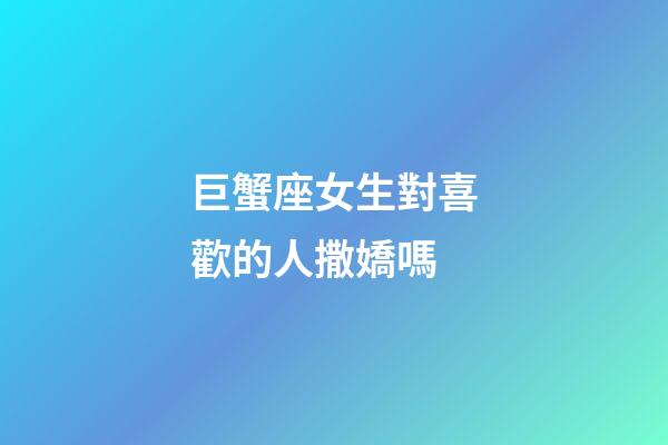 巨蟹座女生對喜歡的人撒嬌嗎-第1張-星座運勢-玄機派