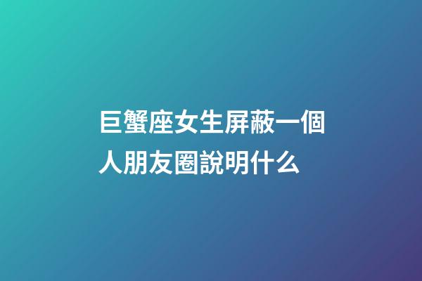 巨蟹座女生屏蔽一個人朋友圈說明什么-第1張-星座運勢-玄機派