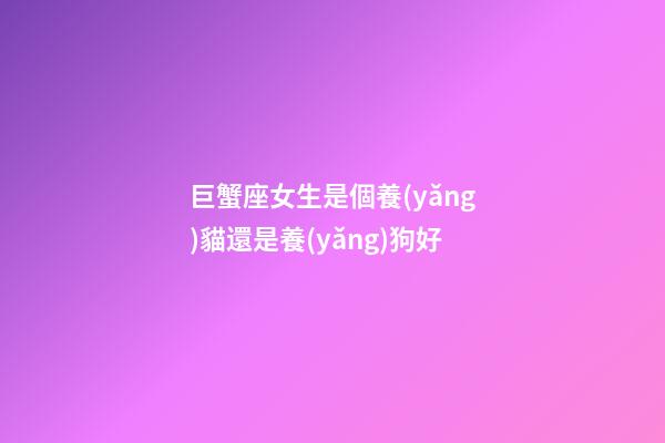 巨蟹座女生是個養(yǎng)貓還是養(yǎng)狗好-第1張-星座運勢-玄機派