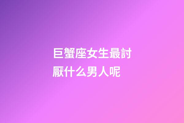 巨蟹座女生最討厭什么男人呢