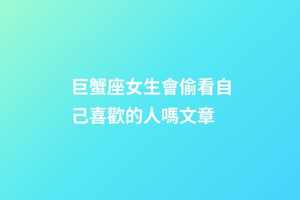 巨蟹座女生會偷看自己喜歡的人嗎文章-第1張-星座運勢-玄機派