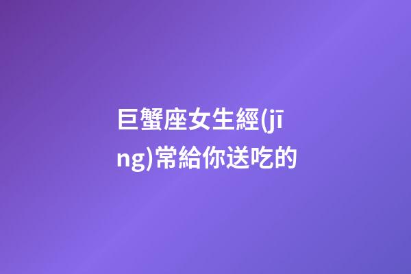 巨蟹座女生經(jīng)常給你送吃的-第1張-星座運(yùn)勢-玄機(jī)派