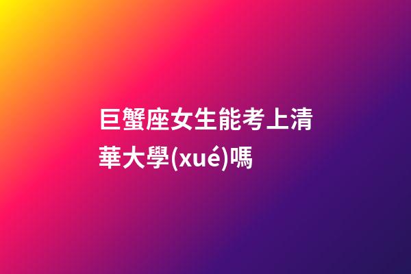 巨蟹座女生能考上清華大學(xué)嗎