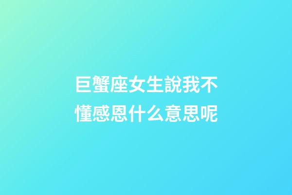 巨蟹座女生說我不懂感恩什么意思呢