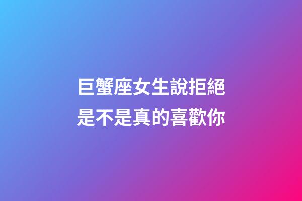 巨蟹座女生說拒絕是不是真的喜歡你-第1張-星座運勢-玄機派