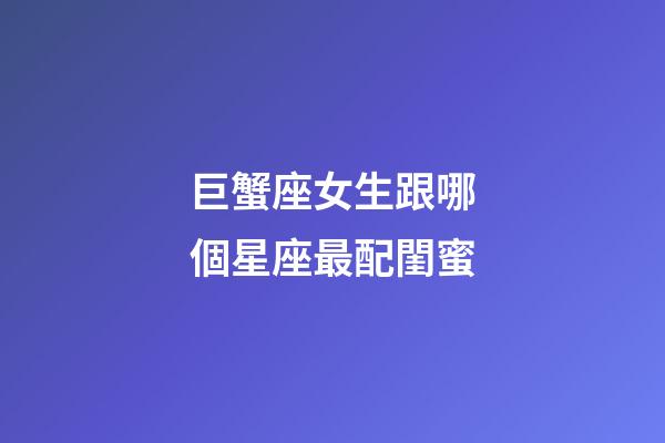 巨蟹座女生跟哪個星座最配閨蜜-第1張-星座運勢-玄機派