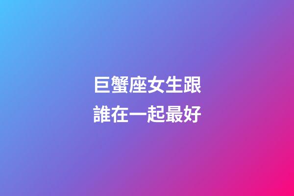 巨蟹座女生跟誰在一起最好-第1張-星座運勢-玄機派