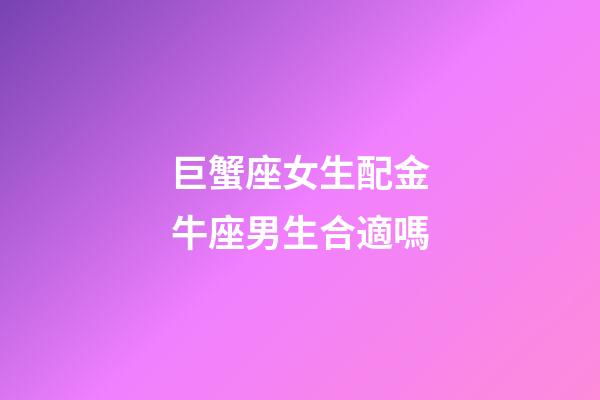 巨蟹座女生配金牛座男生合適嗎-第1張-星座運勢-玄機派