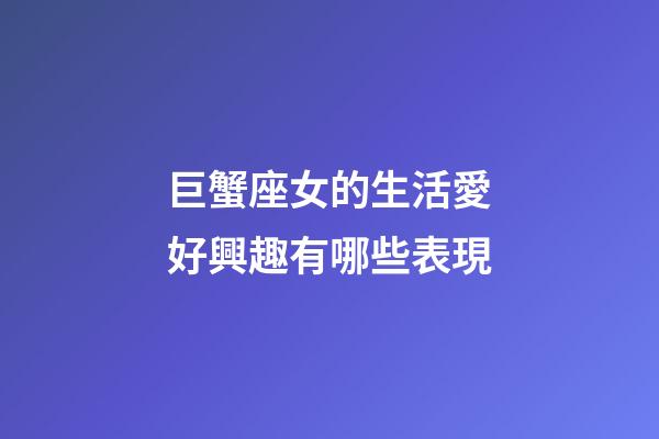 巨蟹座女的生活愛好興趣有哪些表現-第1張-星座運勢-玄機派