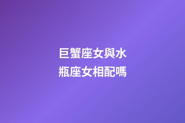 巨蟹座女與水瓶座女相配嗎-第1張-星座運勢-玄機派