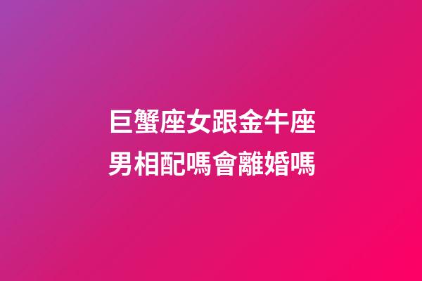 巨蟹座女跟金牛座男相配嗎會離婚嗎-第1張-星座運勢-玄機派