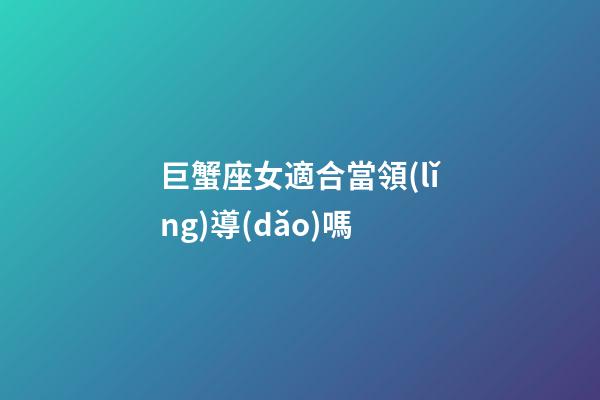 巨蟹座女適合當領(lǐng)導(dǎo)嗎-第1張-星座運勢-玄機派
