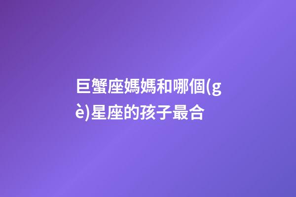 巨蟹座媽媽和哪個(gè)星座的孩子最合-第1張-星座運(yùn)勢(shì)-玄機(jī)派
