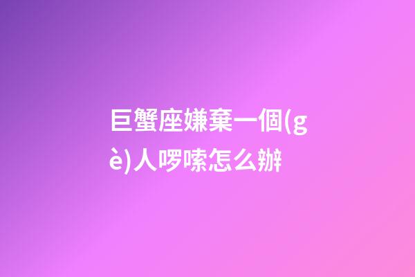 巨蟹座嫌棄一個(gè)人啰嗦怎么辦-第1張-星座運(yùn)勢(shì)-玄機(jī)派