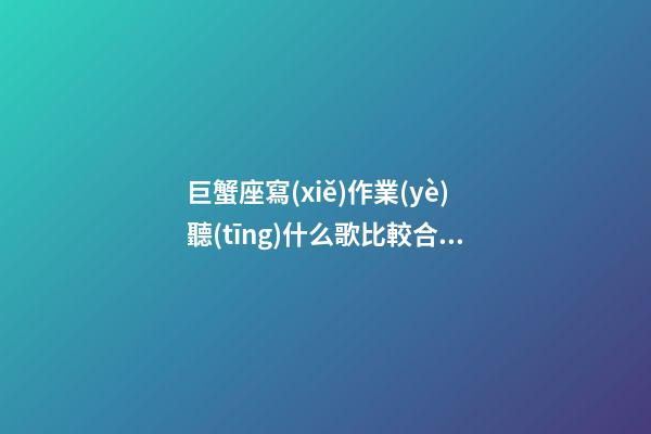 巨蟹座寫(xiě)作業(yè)聽(tīng)什么歌比較合適男生-第1張-星座運(yùn)勢(shì)-玄機(jī)派