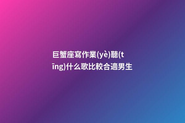 巨蟹座寫作業(yè)聽(tīng)什么歌比較合適男生