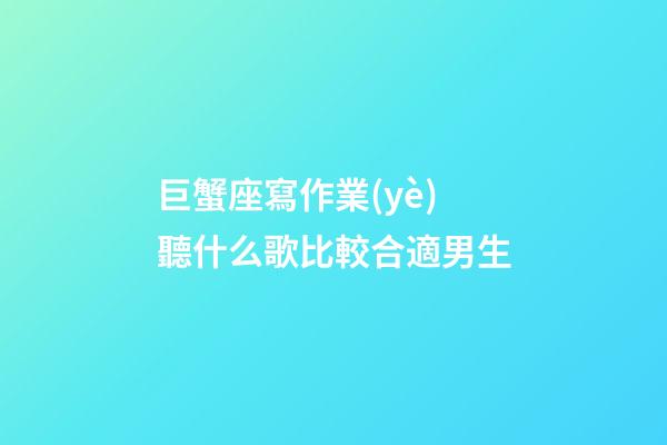 巨蟹座寫作業(yè)聽什么歌比較合適男生