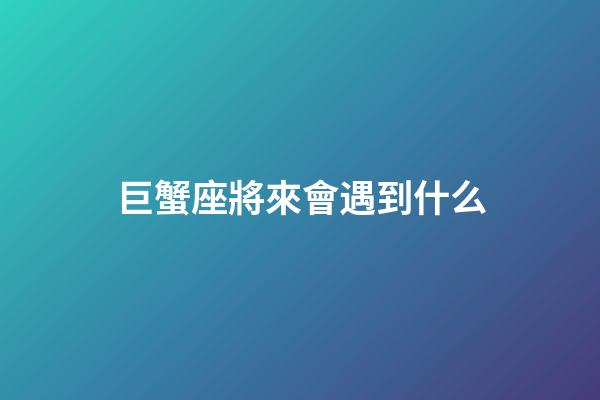 巨蟹座將來會遇到什么-第1張-星座運勢-玄機派