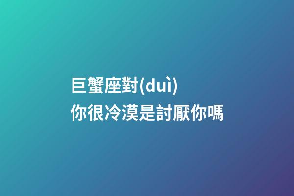 巨蟹座對(duì)你很冷漠是討厭你嗎-第1張-星座運(yùn)勢(shì)-玄機(jī)派