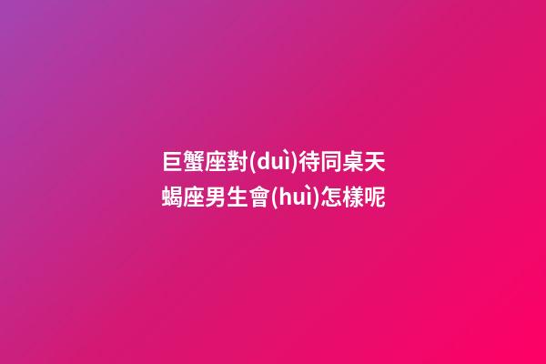 巨蟹座對(duì)待同桌天蝎座男生會(huì)怎樣呢