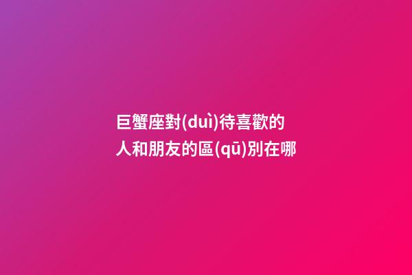 巨蟹座對(duì)待喜歡的人和朋友的區(qū)別在哪-第1張-星座運(yùn)勢(shì)-玄機(jī)派