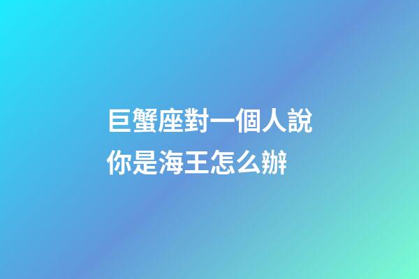巨蟹座對一個人說你是海王怎么辦-第1張-星座運勢-玄機派