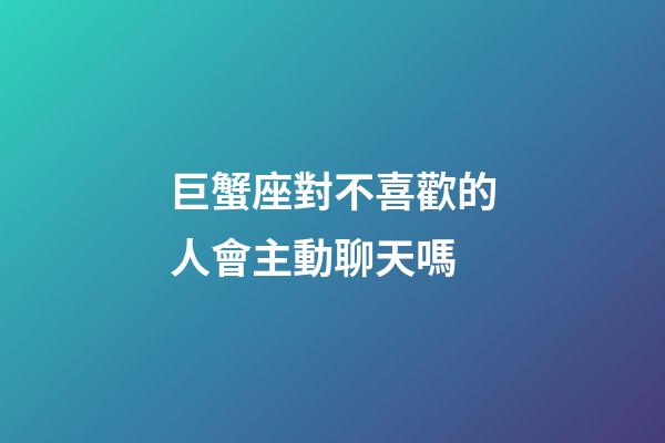 巨蟹座對不喜歡的人會主動聊天嗎-第1張-星座運勢-玄機派