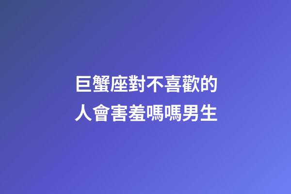 巨蟹座對不喜歡的人會害羞嗎嗎男生-第1張-星座運勢-玄機派