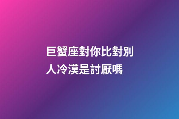 巨蟹座對你比對別人冷漠是討厭嗎-第1張-星座運勢-玄機派