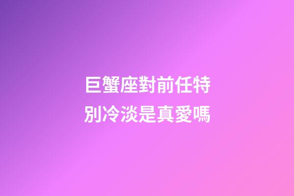 巨蟹座對前任特別冷淡是真愛嗎-第1張-星座運勢-玄機派