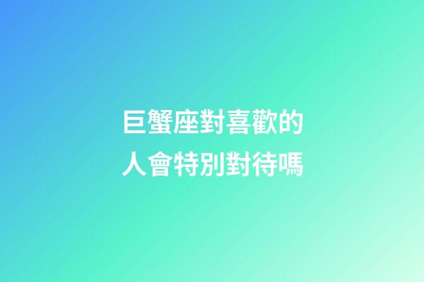 巨蟹座對喜歡的人會特別對待嗎-第1張-星座運勢-玄機派