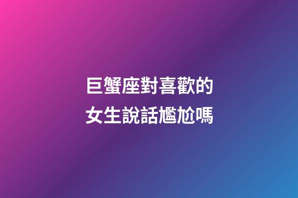 巨蟹座對喜歡的女生說話尷尬嗎-第1張-星座運勢-玄機派