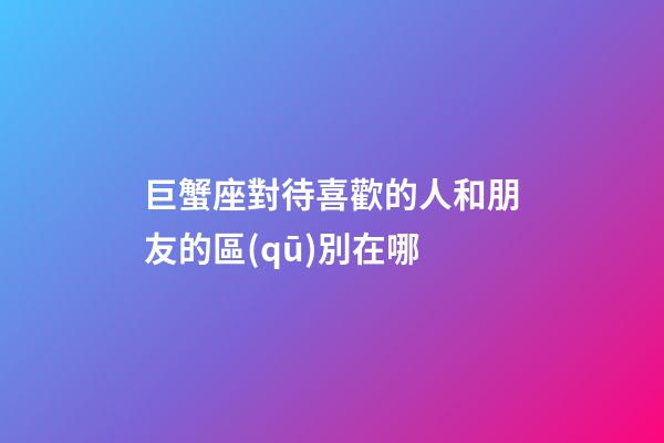 巨蟹座對待喜歡的人和朋友的區(qū)別在哪