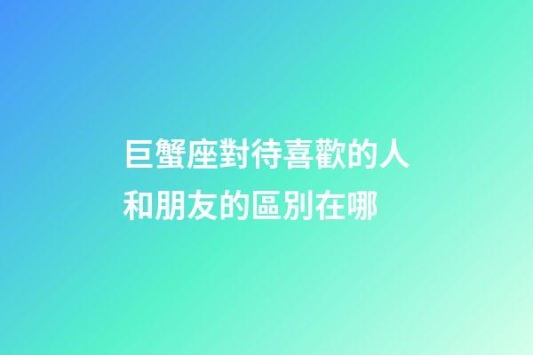 巨蟹座對待喜歡的人和朋友的區別在哪