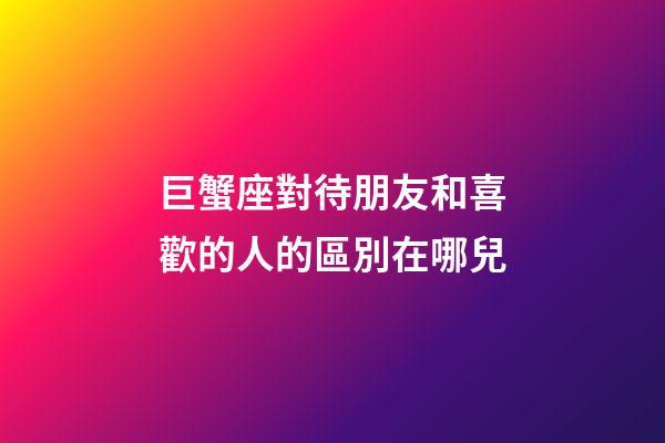 巨蟹座對待朋友和喜歡的人的區別在哪兒-第1張-星座運勢-玄機派