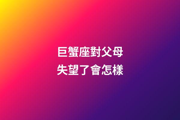 巨蟹座對父母失望了會怎樣-第1張-星座運勢-玄機派