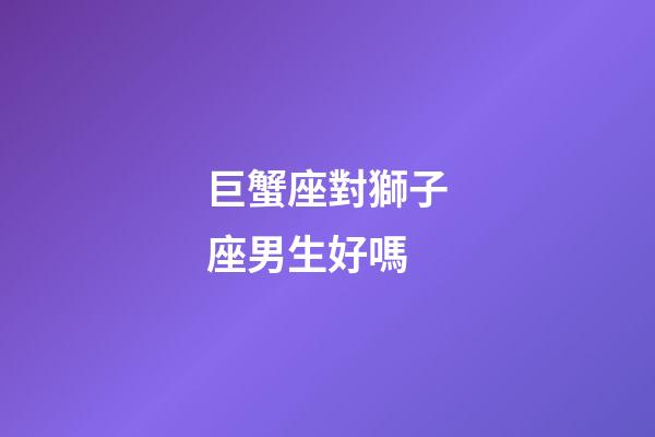 巨蟹座對獅子座男生好嗎-第1張-星座運勢-玄機派