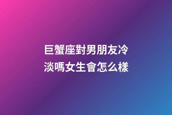 巨蟹座對男朋友冷淡嗎女生會怎么樣-第1張-星座運勢-玄機派