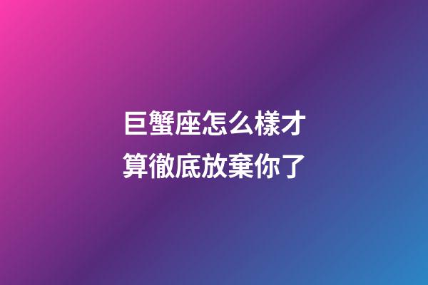 巨蟹座怎么樣才算徹底放棄你了-第1張-星座運勢-玄機派