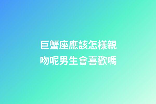 巨蟹座應該怎樣親吻呢男生會喜歡嗎-第1張-星座運勢-玄機派