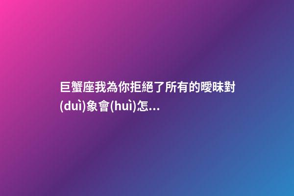 巨蟹座我為你拒絕了所有的曖昧對(duì)象會(huì)怎么樣-第1張-星座運(yùn)勢(shì)-玄機(jī)派