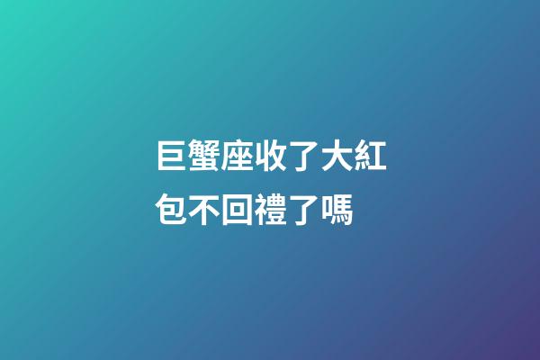 巨蟹座收了大紅包不回禮了嗎